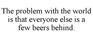 THE PROBLEM WITH THE WORLD IS THAT EVERYONE ELSE IS A FEW BEERS BEHIND.