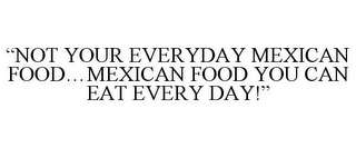 "NOT YOUR EVERYDAY MEXICAN FOOD...MEXICAN FOOD YOU CAN EAT EVERY DAY!"