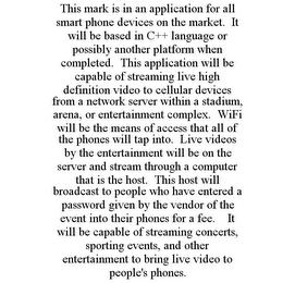 THIS MARK IS IN AN APPLICATION FOR ALL SMART PHONE DEVICES ON THE MARKET. IT WILL BE BASED IN C++ LANGUAGE OR POSSIBLY ANOTHER PLATFORM WHEN COMPLETED. THIS APPLICATION WILL BE CAPABLE OF STREAMING LIVE HIGH DEFINITION VIDEO TO CELLULAR DEVICES FROM A NETWORK SERVER WITHIN A STADIUM, ARENA, OR ENTERTAINMENT COMPLEX. WIFI WILL BE THE MEANS OF ACCESS THAT ALL OF THE PHONES WILL TAP INTO. LIVE VIDEOS BY THE ENTERTAINMENT WILL BE ON THE SERVER AND STREAM THROUGH A COMPUTER THAT IS THE HOST. THIS HOST WILL BROADCAST TO PEOPLE WHO HAVE ENTERED A PASSWORD GIVEN BY THE VENDOR OF THE EVENT INTO THEIR PHONES FOR A FEE. IT WILL BE CAPABLE OF STREAMING CONCERTS, SPORTING EVENTS, AND OTHER ENTERTAINMENT TO BRING LIVE VIDEO TO PEOPLE'S PHONES.