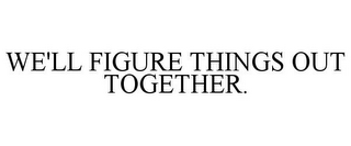 WE'LL FIGURE THINGS OUT TOGETHER.