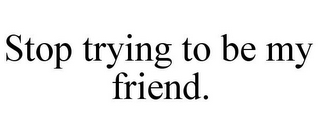 STOP TRYING TO BE MY FRIEND.