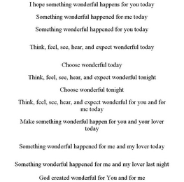 I HOPE SOMETHING WONDERFUL HAPPENS FOR YOU TODAY SOMETHING WONDERFUL HAPPENED FOR ME TODAY SOMETHING WONDERFUL HAPPENED FOR YOU TODAY THINK, FEEL, SEE, HEAR, AND EXPECT WONDERFUL TODAY CHOOSE WONDERFUL TODAY THINK, FEEL, SEE, HEAR, AND EXPECT WONDERFUL TONIGHT CHOOSE WONDERFUL TONIGHT THINK, FEEL, SEE, HEAR, AND EXPECT WONDERFUL FOR YOU AND FOR ME TODAY MAKE SOMETHING WONDERFUL HAPPEN FOR YOU AND YOUR LOVER TODAY SOMETHING WONDERFUL HAPPENED FOR ME AND MY LOVER TODAY SOMETHING WONDERFUL HAPPENED FOR ME AND MY LOVER LAST NIGHT GOD CREATED WONDERFUL FOR YOU AND FOR ME