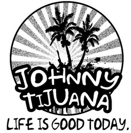JOHNNY TIJUANA LIFE IS GOOD TODAY.