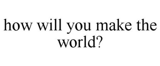 HOW WILL YOU MAKE THE WORLD?