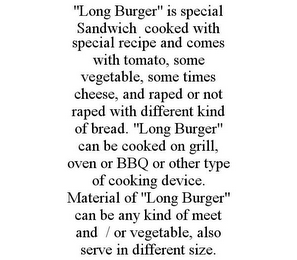 "LONG BURGER" IS SPECIAL SANDWICH COOKED WITH SPECIAL RECIPE AND COMES WITH TOMATO, SOME VEGETABLE, SOME TIMES CHEESE, AND RAPED OR NOT RAPED WITH DIFFERENT KIND OF BREAD. "LONG BURGER" CAN BE COOKED ON GRILL, OVEN OR BBQ OR OTHER TYPE OF COOKING DEVICE. MATERIAL OF "LONG BURGER" CAN BE ANY KIND OF MEET AND / OR VEGETABLE, ALSO SERVE IN DIFFERENT SIZE.