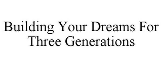 BUILDING YOUR DREAMS FOR THREE GENERATIONS