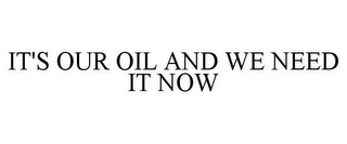 IT'S OUR OIL AND WE NEED IT NOW