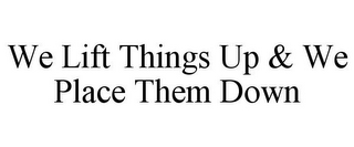 WE LIFT THINGS UP & WE PLACE THEM DOWN