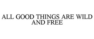 ALL GOOD THINGS ARE WILD AND FREE