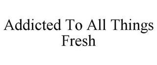 ADDICTED TO ALL THINGS FRESH