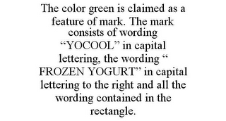 THE COLOR GREEN IS CLAIMED AS A FEATURE OF MARK. THE MARK CONSISTS OF WORDING "YOCOOL" IN CAPITAL LETTERING, THE WORDING " FROZEN YOGURT" IN CAPITAL LETTERING TO THE RIGHT AND ALL THE WORDING CONTAINED IN THE RECTANGLE.