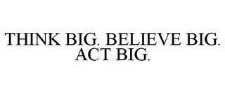 THINK BIG. BELIEVE BIG. ACT BIG.