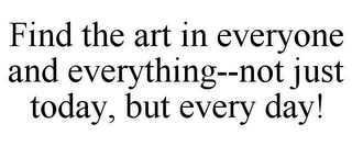 FIND THE ART IN EVERYONE AND EVERYTHING--NOT JUST TODAY, BUT EVERY DAY!