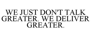 WE JUST DON'T TALK GREATER. WE DELIVER GREATER.