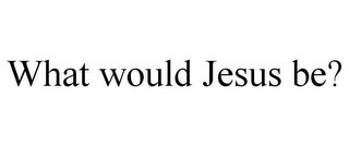 WHAT WOULD JESUS BE?