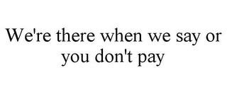 WE'RE THERE WHEN WE SAY OR YOU DON'T PAY