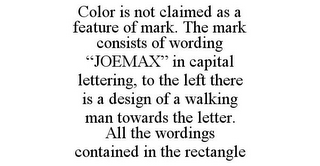 COLOR IS NOT CLAIMED AS A FEATURE OF MARK. THE MARK CONSISTS OF WORDING "JOEMAX" IN CAPITAL LETTERING, TO THE LEFT THERE IS A DESIGN OF A WALKING MAN TOWARDS THE LETTER. ALL THE WORDINGS CONTAINED IN THE RECTANGLE