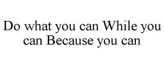 DO WHAT YOU CAN WHILE YOU CAN BECAUSE YOU CAN