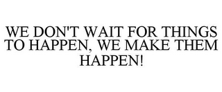 WE DON'T WAIT FOR THINGS TO HAPPEN, WE MAKE THEM HAPPEN!