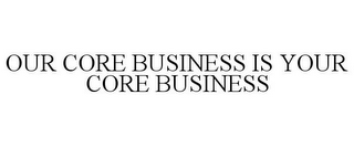 OUR CORE BUSINESS IS YOUR CORE BUSINESS