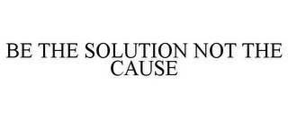 BE THE SOLUTION NOT THE CAUSE