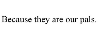 BECAUSE THEY ARE OUR PALS.