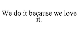 WE DO IT BECAUSE WE LOVE IT.