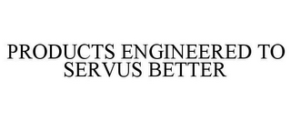 PRODUCTS ENGINEERED TO SERVUS BETTER