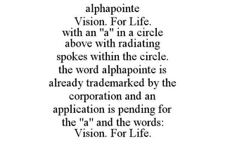 ALPHAPOINTE VISION. FOR LIFE. WITH AN "A" IN A CIRCLE ABOVE WITH RADIATING SPOKES WITHIN THE CIRCLE. THE WORD ALPHAPOINTE IS ALREADY TRADEMARKED BY THE CORPORATION AND AN APPLICATION IS PENDING FOR THE "A" AND THE WORDS: VISION. FOR LIFE.