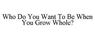 WHO DO YOU WANT TO BE WHEN YOU GROW WHOLE?