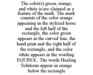 THE COLOR(S) GREEN, ORANGE, AND WHITE IS/ARE CLAIMED AS A FEATURE OF THE MARK. THE MARK CONSISTS OF THE COLOR ORANGE APPEARING IN THE STYLIZED HORSE AND THE LEFT HALF OF THE RECTANGLE, THE COLOR GREEN APPEARS IN THE CURVED LINE, THE HAND PRINT AND THE RIGHT HALF OF THE RECTANGLE, AND THE COLOR WHITE APPEARS IN THE WORDING EQUISOL. THE WORDS HEALING SOLUTIONS APPEAR IN ORANGE BELOW THE RECTANGLE