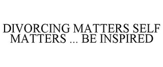 DIVORCING MATTERS SELF MATTERS ... BE INSPIRED