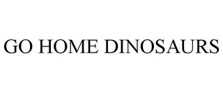 GO HOME DINOSAURS