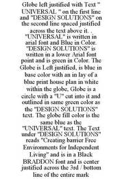 GLOBE LEFT JUSTIFIED WITH TEXT " UNIVERSAL " ON THE FIRST LINE AND "DESIGN SOLUTIONS" ON THE SECOND LINE SPACED JUSTIFIED ACROSS THE TEXT ABOVE IT. . "UNIVERSAL" IS WRITTEN IN ARIAL FONT AND BLUE IN COLOR. "DESIGN SOLUTIONS" IS WRITTEN IN A LOWER ARIAL FONT POINT AND IS GREEN IN COLOR. THE GLOBE IS LEFT JUSTIFIED, IS BLUE IN BASE COLOR WITH AN IN LAY OF A BLUE PRINT HOUSE PLAN IN WHITE WITHIN THE GLOBE, GLOBE IS A CIRCLE WITH A "U" CUT INTO IT AND OUTLINED IN SAME GREEN COLOR AS THE "DESIGN SOLUTIONS" TEXT. THE GLOBE FILL COLOR IS THE SAME BLUE AS THE "UNIVERSAL" TEXT. THE TEXT UNDER "DESIGN SOLUTIONS" READS "CREATING BARRIER FREE ENVIRONMENTS FOR INDEPENDENT LIVING" AND IS IN A BLACK BRADDON FONT AND IS CENTER JUSTIFIED ACROSS THE 3RD / BOTTOM LINE OF THE ENTIRE MARK