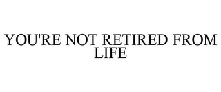 YOU'RE NOT RETIRED FROM LIFE