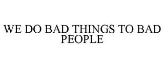 WE DO BAD THINGS TO BAD PEOPLE