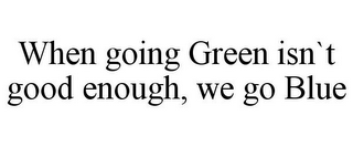 WHEN GOING GREEN ISN`T GOOD ENOUGH, WE GO BLUE