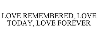 LOVE REMEMBERED, LOVE TODAY, LOVE FOREVER