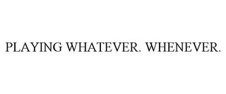 PLAYING WHATEVER. WHENEVER.