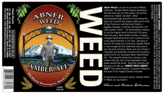 ABNER WEED AMBER ALE WEED MT SHASTA BREWING CO. WEED, CA ABNER WEED IS AN ICON IN OUR TOWN OF WEED, CALIFORNIA.  SENATOR WEED'S LEGEND SYMBOLIZES THE WILD WEST AND, FOR THAT REASON, HIS PORTRAIT ADORNS OUR "AMBER" ALE LABEL.  ABNER HOMESTEADED LARGE AMOUNTS OF LAND DURING THE GOLD RUSH, BECAME THE LARGEST CATTLE BARON NORTH OF SAN FRANCISCO, BUILT TWO PLUS HOTELS, A LOGGING COMPANY, A RAILROAD, AND BECAME A CA STATE SENATOR "TWICE".  HIS DESCENDANTS CONTINUE TO RUN THE ORIGINAL RANCH FOR THE LAST 150 YEARS.  OVER THE YEARS, ABNER WEED'S LUMBER COMPANY CHANGED HANDS THREE TIMES YET IT CONTINUES TO BE A VERY LARGE EMPLOYER IN OUR AREA BECAUSE OF LOVE FOR HIS FAMILY AND COMMUNITY, SENATOR WEED IS NOW RECOGNIZED AND CELEBRATED EACH YEAR IN OUR CITY PARK AND PLAZA.  ABNER WAS VERY STRONG IN CHARACTER AND LEADERSHIP, THEREFORE HE BECAME A PERFECT FIT FOR OUR NAMESAKE ABNER WEED AMBER ALE.  THIS POWERFUL AMBER HAS A STRONG, CRISP, UNIQUE NUTTY BIT AND IS TRULY APPEALING TO BEER GEEKS AROUND THE WORLD.  SEIZE THE MOMENT AND BECOME ONE WITH OUR "AMBER WEED AMBER ALE"! THIS PERFECT LIBATION IS BREWED IN WEED AT THE BASE OF OUR MAGICAL SHASTA MOUNTAIN!  IN REVERENCE TO OUR TOWN'S PATRIOT, SENATOR ABNER H. WEED, WE SAY CHEERS!  VAUNE AND BARBARA DILLMANN