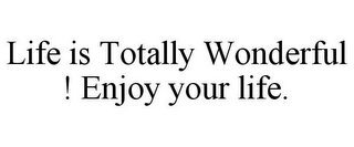 LIFE IS TOTALLY WONDERFUL ! ENJOY YOUR LIFE.