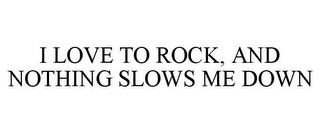 I LOVE TO ROCK, AND NOTHING SLOWS ME DOWN