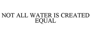 NOT ALL WATER IS CREATED EQUAL