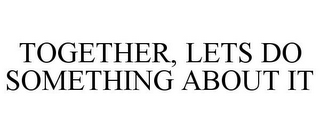 TOGETHER, LETS DO SOMETHING ABOUT IT