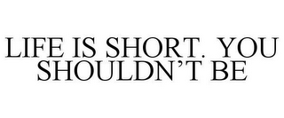 LIFE IS SHORT. YOU SHOULDN'T BE