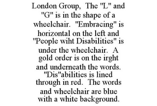 LONDON GROUP, THE "L" AND "G" IS IN THE SHAPE OF A WHEELCHAIR. "EMBRACING" IS HORIZONTAL ON THE LEFT AND "PEOPLE WIHT DISABILITIES" IS UNDER THE WHEELCHAIR. A GOLD ORDER IS ON THE IRGHT AND UNDERNEATH THE WORDS. "DIS"ABILITIES IS LINED THROUGH IN RED. THE WORDS AND WHEELCHAIR ARE BLUE WITH A WHITE BACKGROUND.