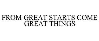 FROM GREAT STARTS COME GREAT THINGS