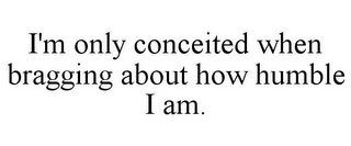 I'M ONLY CONCEITED WHEN BRAGGING ABOUT HOW HUMBLE I AM.