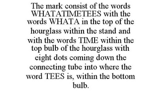 THE MARK CONSIST OF THE WORDS WHATATIMETEES WITH THE WORDS WHATA IN THE TOP OF THE HOURGLASS WITHIN THE STAND AND WITH THE WORDS TIME WITHIN THE TOP BULB OF THE HOURGLASS WITH EIGHT DOTS COMING DOWN THE CONNECTING TUBE INTO WHERE THE WORD TEES IS, WITHIN THE BOTTOM BULB.