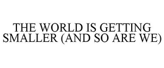 THE WORLD IS GETTING SMALLER (AND SO ARE WE)